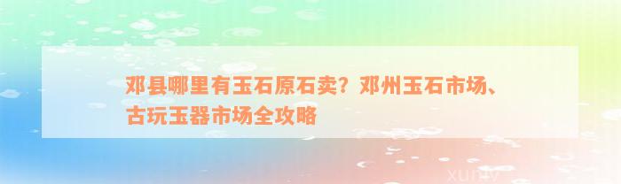 邓县哪里有玉石原石卖？邓州玉石市场、古玩玉器市场全攻略