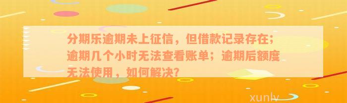 分期乐逾期未上征信，但借款记录存在；逾期几个小时无法查看账单；逾期后额度无法使用，如何解决？