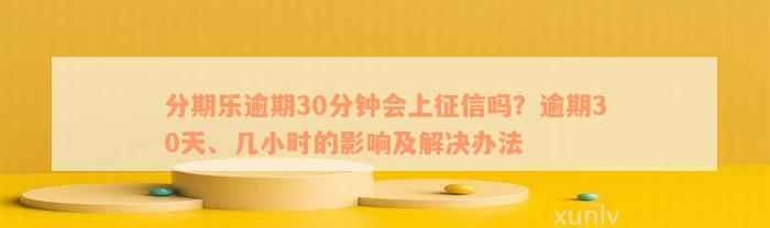 分期乐逾期30分钟会上征信吗？逾期30天、几小时的影响及解决办法