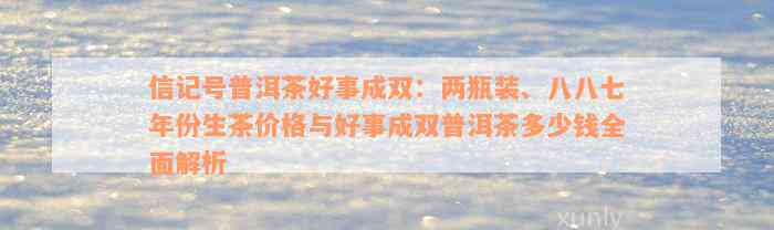 信记号普洱茶好事成双：两瓶装、八八七年份生茶价格与好事成双普洱茶多少钱全面解析