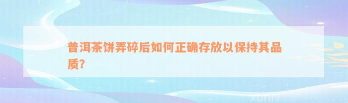 普洱茶饼弄碎后如何正确存放以保持其品质？