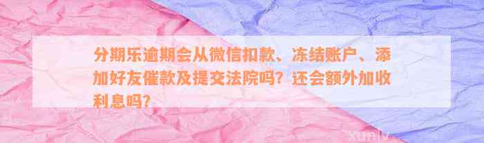 分期乐逾期会从微信扣款、冻结账户、添加好友催款及提交法院吗？还会额外加收利息吗？