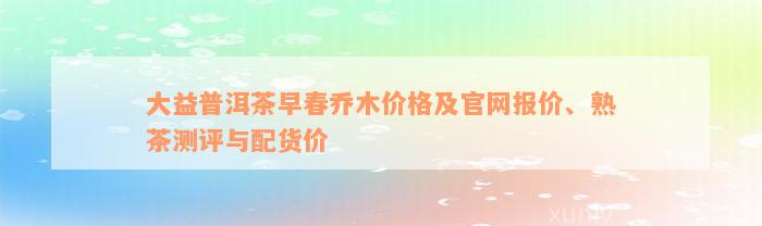 大益普洱茶早春乔木价格及官网报价、熟茶测评与配货价