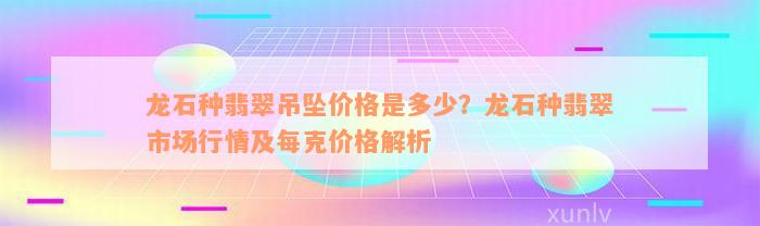 龙石种翡翠吊坠价格是多少？龙石种翡翠市场行情及每克价格解析