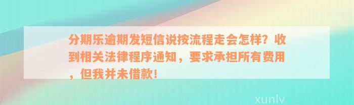 分期乐逾期发短信说按流程走会怎样？收到相关法律程序通知，要求承担所有费用，但我并未借款！