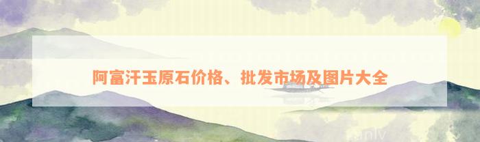 阿富汗玉原石价格、批发市场及图片大全