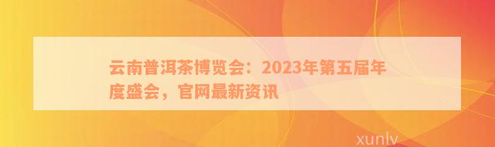 云南普洱茶博览会：2023年第五届年度盛会，官网最新资讯