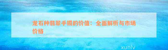 龙石种翡翠手镯的价值：全面解析与市场价格