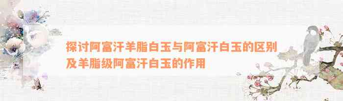 探讨阿富汗羊脂白玉与阿富汗白玉的区别及羊脂级阿富汗白玉的作用