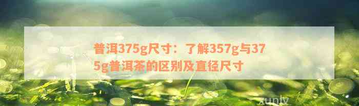 普洱375g尺寸：了解357g与375g普洱茶的区别及直径尺寸