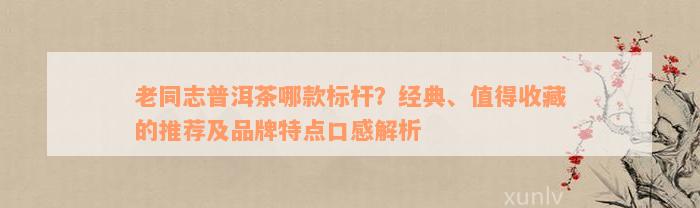 老同志普洱茶哪款标杆？经典、值得收藏的推荐及品牌特点口感解析