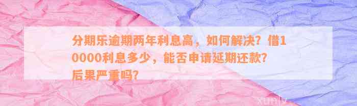 分期乐逾期两年利息高，如何解决？借10000利息多少，能否申请延期还款？后果严重吗？