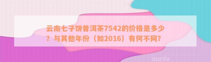 云南七子饼普洱茶7542的价格是多少？与其他年份（如2016）有何不同？