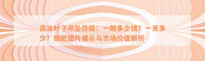 高冰叶子吊坠价格：一般多少钱？一克多少？镶嵌图片展示与市场价值解析