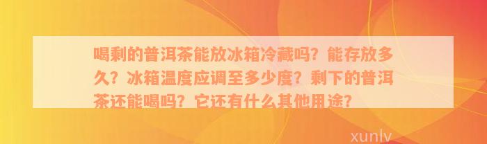 喝剩的普洱茶能放冰箱冷藏吗？能存放多久？冰箱温度应调至多少度？剩下的普洱茶还能喝吗？它还有什么其他用途？