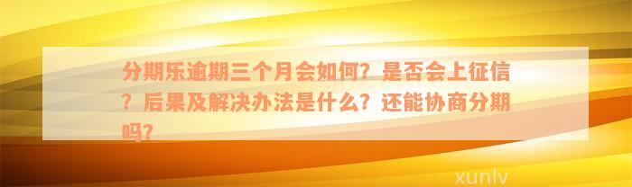 分期乐逾期三个月会如何？是否会上征信？后果及解决办法是什么？还能协商分期吗？