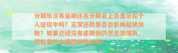 分期乐没有逾期还在分期会上会显示在个人征信中吗？正常还款是否会影响后续贷款？如果已经没有逾期但仍然无法借款，可能是什么原因导致的呢？