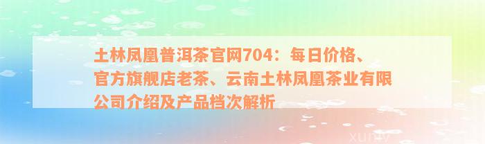 土林凤凰普洱茶官网704：每日价格、官方旗舰店老茶、云南土林凤凰茶业有限公司介绍及产品档次解析