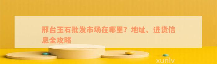 邢台玉石批发市场在哪里？地址、进货信息全攻略