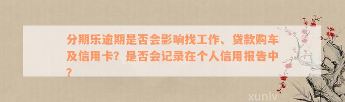 分期乐逾期是否会影响找工作、贷款购车及信用卡？是否会记录在个人信用报告中？