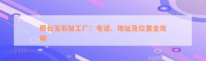 邢台玉石加工厂：电话、地址及位置全攻略