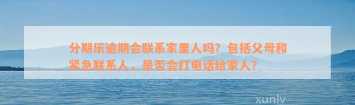 分期乐逾期会联系家里人吗？包括父母和紧急联系人，是否会打电话给家人？