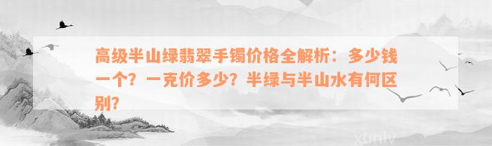 高级半山绿翡翠手镯价格全解析：多少钱一个？一克价多少？半绿与半山水有何区别？