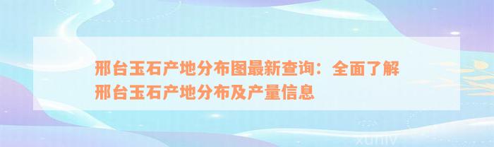 邢台玉石产地分布图最新查询：全面了解邢台玉石产地分布及产量信息