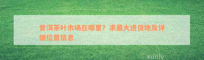 普洱茶叶市场在哪里？求最大进货地及详细位置信息