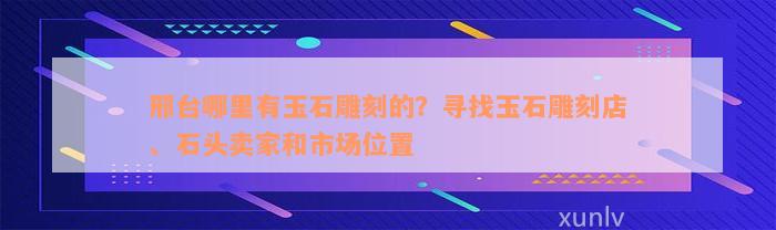 邢台哪里有玉石雕刻的？寻找玉石雕刻店、石头卖家和市场位置