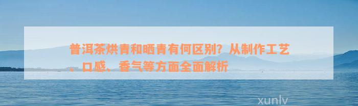 普洱茶烘青和晒青有何区别？从制作工艺、口感、香气等方面全面解析