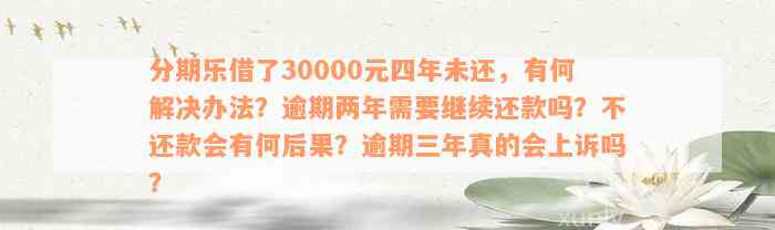 分期乐借了30000元四年未还，有何解决办法？逾期两年需要继续还款吗？不还款会有何后果？逾期三年真的会上诉吗？