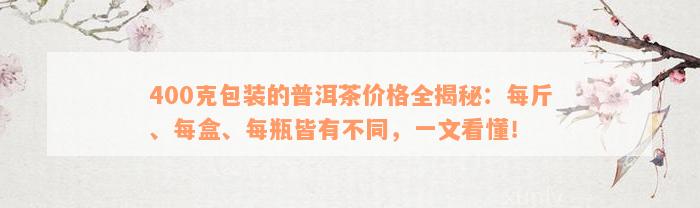 400克包装的普洱茶价格全揭秘：每斤、每盒、每瓶皆有不同，一文看懂！