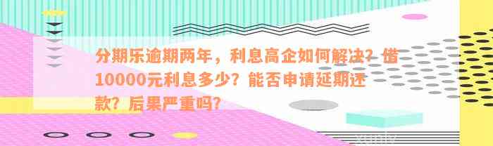 分期乐逾期两年，利息高企如何解决？借10000元利息多少？能否申请延期还款？后果严重吗？