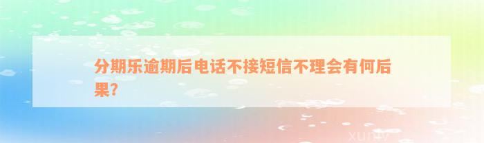 分期乐逾期后电话不接短信不理会有何后果？