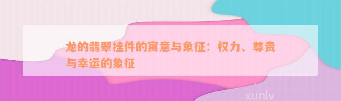 龙的翡翠挂件的寓意与象征：权力、尊贵与幸运的象征