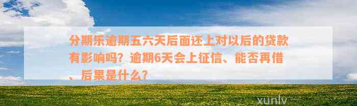 分期乐逾期五六天后面还上对以后的贷款有影响吗？逾期6天会上征信、能否再借、后果是什么？