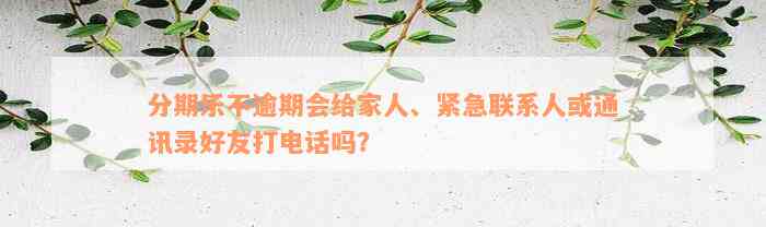 分期乐不逾期会给家人、紧急联系人或通讯录好友打电话吗？