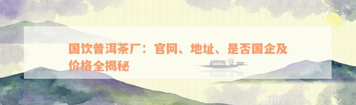 国饮普洱茶厂：官网、地址、是否国企及价格全揭秘