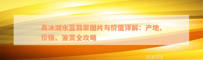 高冰湖水蓝翡翠图片与价值详解：产地、价格、鉴赏全攻略