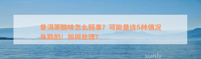 普洱茶酸味怎么回事？可能是这5种情况导致的！如何处理？