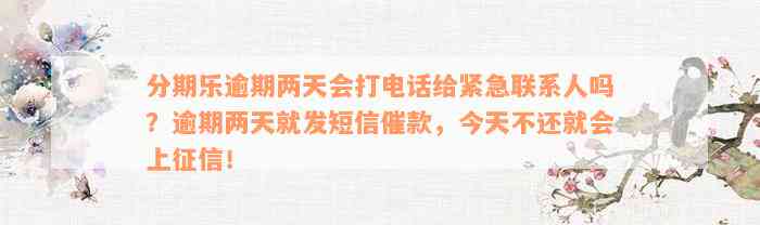 分期乐逾期两天会打电话给紧急联系人吗？逾期两天就发短信催款，今天不还就会上征信！