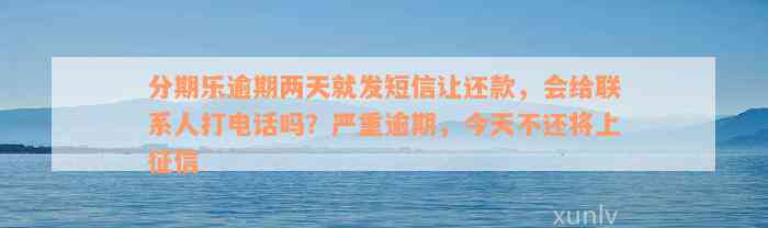 分期乐逾期两天就发短信让还款，会给联系人打电话吗？严重逾期，今天不还将上征信