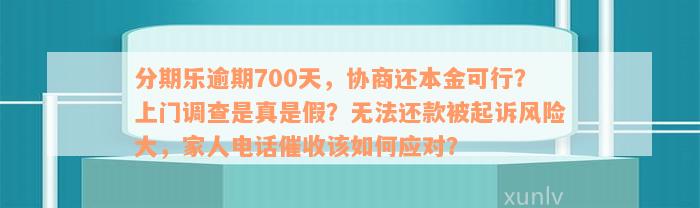 分期乐逾期700天，协商还本金可行？上门调查是真是假？无法还款被起诉风险大，家人电话催收该如何应对？