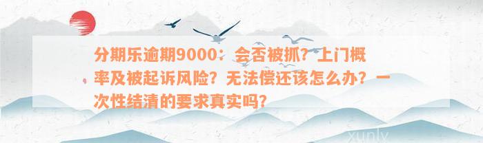 分期乐逾期9000：会否被抓？上门概率及被起诉风险？无法偿还该怎么办？一次性结清的要求真实吗？