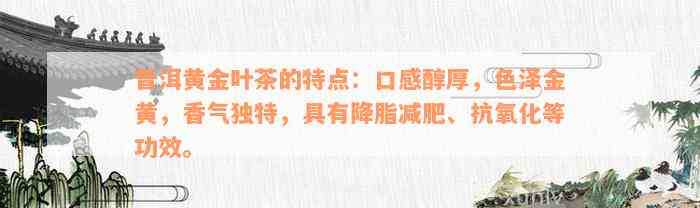 普洱黄金叶茶的特点：口感醇厚，色泽金黄，香气独特，具有降脂减肥、抗氧化等功效。