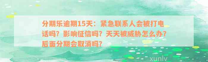 分期乐逾期15天：紧急联系人会被打电话吗？影响征信吗？天天被威胁怎么办？后面分期会取消吗？