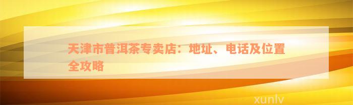 天津市普洱茶专卖店：地址、电话及位置全攻略