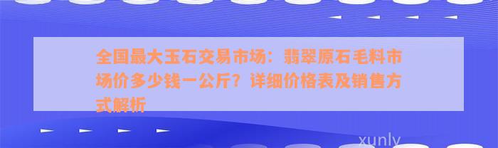 全国最大玉石交易市场：翡翠原石毛料市场价多少钱一公斤？详细价格表及销售方式解析