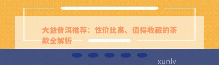 大益普洱推荐：性价比高、值得收藏的茶款全解析